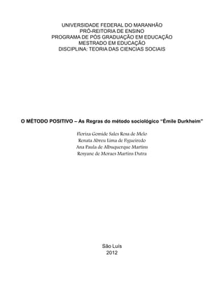 UNIVERSIDADE FEDERAL DO MARANHÃO
PRÓ-REITORIA DE ENSINO
PROGRAMA DE PÓS GRADUAÇÃO EM EDUCAÇÃO
MESTRADO EM EDUCAÇÃO
DISCIPLINA: TEORIA DAS CIENCIAS SOCIAIS
O MÉTODO POSITIVO – As Regras do método sociológico “Émile Durkheim”
Floriza Gomide Sales Rosa de Melo
Renata Abreu Lima de Figueiredo
Ana Paula de Albuquerque Martins
Rosyane de Moraes Martins Dutra
São Luís
2012
 