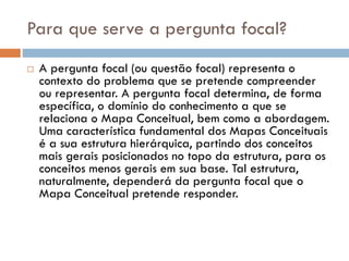 Para que serve a pergunta focal?
 A pergunta focal (ou questão focal) representa o
contexto do problema que se pretende compreender
ou representar. A pergunta focal determina, de forma
específica, o domínio do conhecimento a que se
relaciona o Mapa Conceitual, bem como a abordagem.
Uma característica fundamental dos Mapas Conceituais
é a sua estrutura hierárquica, partindo dos conceitos
mais gerais posicionados no topo da estrutura, para os
conceitos menos gerais em sua base. Tal estrutura,
naturalmente, dependerá da pergunta focal que o
Mapa Conceitual pretende responder.
 