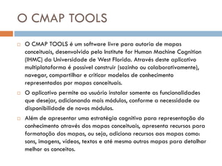 O CMAP TOOLS
 O CMAP TOOLS é um software livre para autoria de mapas
conceituais, desenvolvido pelo Institute for Human Machine Cognition
(IHMC) da Universidade de West Florida. Através deste aplicativo
multiplataforma é possível construir (sozinho ou colaborativamente),
navegar, compartilhar e criticar modelos de conhecimento
representados por mapas conceituais.
 O aplicativo permite ao usuário instalar somente as funcionalidades
que desejar, adicionando mais módulos, conforme a necessidade ou
disponibilidade de novos módulos.
 Além de apresentar uma estratégia cognitiva para representação do
conhecimento através dos mapas conceituais, apresenta recursos para
formatação dos mapas, ou seja, adiciona recursos aos mapas como:
sons, imagens, vídeos, textos e até mesmo outros mapas para detalhar
melhor os conceitos.
 