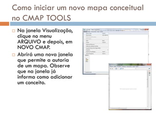 Como iniciar um novo mapa conceitual
no CMAP TOOLS
 Na janela Visualização,
clique no menu
ARQUIVO e depois, em
NOVO CMAP.
 Abrirá uma nova janela
que permite a autoria
de um mapa. Observe
que na janela já
informa como adicionar
um conceito.
 