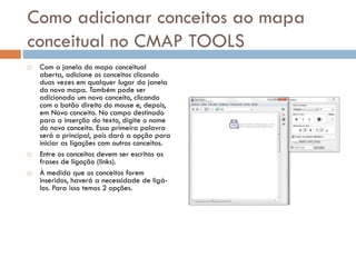 Como adicionar conceitos ao mapa
conceitual no CMAP TOOLS
 Com a janela do mapa conceitual
aberta, adicione os conceitos clicando
duas vezes em qualquer lugar da janela
do novo mapa. Também pode ser
adicionado um novo conceito, clicando
com o botão direito do mouse e, depois,
em Novo conceito. No campo destinado
para a inserção do texto, digite o nome
do novo conceito. Essa primeira palavra
será a principal, pois dará a opção para
iniciar as ligações com outros conceitos.
 Entre os conceitos devem ser escritas as
frases de ligação (links).
 À medida que os conceitos forem
inseridos, haverá a necessidade de ligá-
los. Para isso temos 2 opções.
 