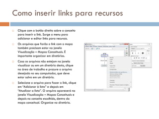 Como inserir links para recursos
 Clique com o botão direito sobre o conceito
para inserir o link. Surge o menu para
adicionar e editar links para recursos.
 Os arquivos que farão o link com o mapa
também precisam estar na janela
Visualização – Mapas Conceituais. É
importante organizar em diretórios.
 Caso os arquivos não estejam na janela
visualizar ou em um diretório desta, clique
na área de trabalho e procure o arquivo
desejado no seu computador, que deve
estar salvo em um diretório.
 Selecione o arquivo para fazer o link, clique
em “Adicionar à lista” e depois em
“Atualizar a lista”. O arquivo aparecerá na
janela Visualização – Mapas Conceituais e
depois no conceito escolhido, dentro do
mapa conceitual. Organize no diretório.
 