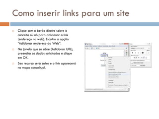 Como inserir links para um site
 Clique com o botão direito sobre o
conceito ou nó para adicionar o link
(endereço na web). Escolha a opção
“Adicionar endereço da Web”.
 Na janela que se abre (Adicionar URL),
preencha os dados solicitados e clique
em OK.
 Seu recurso será salvo e o link aparecerá
no mapa conceitual.
 