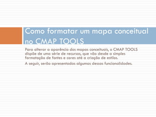 Para alterar a aparência dos mapas conceituais, o CMAP TOOLS
dispõe de uma série de recursos, que vão desde a simples
formatação de fontes e cores até a criação de estilos.
A seguir, serão apresentadas algumas dessas funcionalidades.
Como formatar um mapa conceitual
no CMAP TOOLS
 