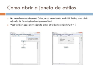 Como abrir a janela de estilos
 No menu Formatar clique em Estilos, ou no menu Janela em Exibir Estilos, para abrir
a janela de formatação do mapa conceitual.
 Você também pode abrir a janela Estilos através do comando Ctrl + T.
 