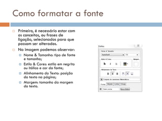 Como formatar a fonte
 Primeiro, é necessário estar com
os conceitos, ou frases de
ligação, selecionados para que
possam ser alterados.
 Na imagem podemos observar:
 Nome & Tamanho: tipo de fonte
e tamanho;
 Estilo & Cores: estilo em negrito
ou itálico e cor da fonte;
 Alinhamento do Texto: posição
do texto na página;
 Margem: tamanho da margem
do texto.
 