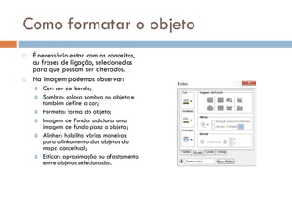 Como formatar o objeto
 É necessário estar com os conceitos,
ou frases de ligação, selecionados
para que possam ser alterados.
 Na imagem podemos observar:
 Cor: cor da borda;
 Sombra: coloca sombra no objeto e
também define a cor;
 Formato: forma do objeto;
 Imagem de Fundo: adiciona uma
imagem de fundo para o objeto;
 Alinhar: habilita várias maneiras
para alinhamento dos objetos do
mapa conceitual;
 Esticar: aproximação ou afastamento
entre objetos selecionados.
 