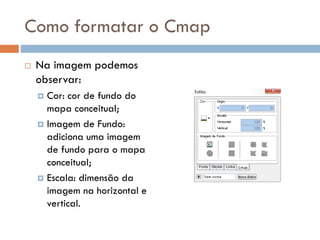 Como formatar o Cmap
 Na imagem podemos
observar:
 Cor: cor de fundo do
mapa conceitual;
 Imagem de Fundo:
adiciona uma imagem
de fundo para o mapa
conceitual;
 Escala: dimensão da
imagem na horizontal e
vertical.
 