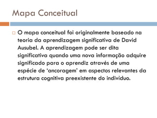 Mapa Conceitual
 O mapa conceitual foi originalmente baseado na
teoria da aprendizagem significativa de David
Ausubel. A aprendizagem pode ser dita
significativa quando uma nova informação adquire
significado para o aprendiz através de uma
espécie de ‘ancoragem’ em aspectos relevantes da
estrutura cognitiva preexistente do indivíduo.
 