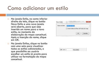 Como adicionar um estilo
 Na janela Estilo, no canto inferior
direito da tela, clique no botão
Novo Estilo e uma nova janela
será aberta, para que seja
inserido um nome para o novo
estilo, no momento da
elaboração do mapa conceitual.
Após a inserção do nome, clique
em OK.
 Na janela Estilos, clique no botão
com uma seta para visualizar
todos os estilos adicionados, o
que possibilita ao usuário
escolher um estilo já pronto para
utilizar na formatação do mapa
conceitual.
 