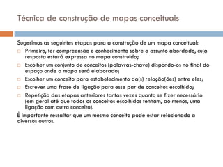 Técnica de construção de mapas conceituais
Sugerimos as seguintes etapas para a construção de um mapa conceitual:
 Primeiro, ter compreensão e conhecimento sobre o assunto abordado, cuja
resposta estará expressa no mapa construído;
 Escolher um conjunto de conceitos (palavras-chave) dispondo-os no final do
espaço onde o mapa será elaborado;
 Escolher um conceito para estabelecimento da(s) relação(ões) entre eles;
 Escrever uma frase de ligação para esse par de conceitos escolhido;
 Repetição das etapas anteriores tantas vezes quanto se fizer necessário
(em geral até que todos os conceitos escolhidos tenham, ao menos, uma
ligação com outro conceito).
É importante ressaltar que um mesmo conceito pode estar relacionado a
diversos outros.
 