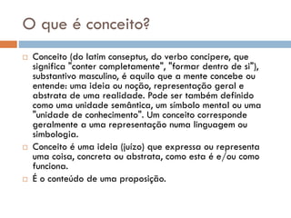 O que é conceito?
 Conceito (do latim conseptus, do verbo concipere, que
significa "conter completamente", "formar dentro de si"),
substantivo masculino, é aquilo que a mente concebe ou
entende: uma ideia ou noção, representação geral e
abstrata de uma realidade. Pode ser também definido
como uma unidade semântica, um símbolo mental ou uma
"unidade de conhecimento". Um conceito corresponde
geralmente a uma representação numa linguagem ou
simbologia.
 Conceito é uma ideia (juízo) que expressa ou representa
uma coisa, concreta ou abstrata, como esta é e/ou como
funciona.
 É o conteúdo de uma proposição.
 