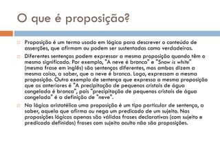 O que é proposição?
 Proposição é um termo usado em lógica para descrever o conteúdo de
asserções, que afirmam ou podem ser sustentadas como verdadeiras.
 Diferentes sentenças podem expressar a mesma proposição quando têm o
mesmo significado. Por exemplo, "A neve é branca" e "Snow is white"
(mesma frase em inglês) são sentenças diferentes, mas ambas dizem a
mesma coisa, a saber, que a neve é branca. Logo, expressam a mesma
proposição. Outro exemplo de sentença que expressa a mesma proposição
que as anteriores é "A precipitação de pequenos cristais de água
congelada é branca", pois "precipitação de pequenos cristais de água
congelada" é a definição de "neve".
 Na lógica aristotélica uma proposição é um tipo particular de sentença, a
saber, aquela que afirma ou nega um predicado de um sujeito. Nas
proposições lógicas apenas são válidas frases declarativas (com sujeito e
predicado definidos) frases com sujeito oculto não são proposições.
 