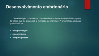 Desenvolvimento embrionário
A embriologia compreende o estudo desenvolvimento do embrião a partir
da célula-ovo ou zigoto até a formação do individuo. A embriologia abrange
quatro básicas:
 a segmentação
 a gástrulação
 a organogênese
 