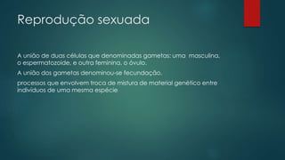 Reprodução sexuada
A união de duas células que denominadas gametas: uma masculina,
o espermatozoide, e outra feminina, o óvulo.
A união dos gametas denominou-se fecundação.
processos que envolvem troca de mistura de material genético entre
indivíduos de uma mesma espécie
 