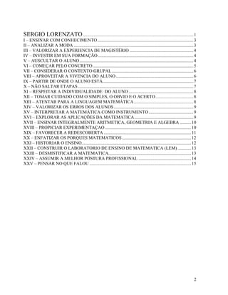 SERGIO LORENZATO ................................................................................................... 1
I – ENSINAR COM CONHECIMENTO...................................................................................... 3
II – ANALIZAR A MODA ........................................................................................................... 3
III – VALORIZAR A EXPERIENCIA DE MAGISTÉRIO ......................................................... 4
IV – INVESTIR EM SUA FORMAÇÃO ..................................................................................... 4
V – AUSCULTAR O ALUNO...................................................................................................... 4
VI – COMEÇAR PELO CONCRETO .......................................................................................... 5
VII – CONSIDERAR O CONTEXTO GRUPAL ......................................................................... 6
VIII – APROVEITAR A VIVENCIA DO ALUNO ..................................................................... 6
IX – PARTIR DE ONDE O ALUNO ESTÁ................................................................................. 7
X – NÃO SALTAR ETAPAS ....................................................................................................... 7
XI – RESPEITAR A INDIVIDUALIDADE DO ALUNO .......................................................... 8
XII – TOMAR CUIDADO COM O SIMPLES, O OBVIO E O ACERTO.................................. 8
XIII – ATENTAR PARA A LINGUAGEM MATEMÁTICA ..................................................... 8
XIV – VALORIZAR OS ERROS DOS ALUNOS ....................................................................... 9
XV – INTERPRETAR A MATEMÁTICA COMO INSTRUMENTO ........................................ 9
XVI – EXPLORAR AS APLICAÇÕES DA MATEMATICA..................................................... 9
XVII – ENSINAR INTEGRALMENTE ARITMETICA, GEOMETRIA E ALGEBRA .......... 10
XVIII – PROPICIAR EXPERIMENTAÇAO ............................................................................. 10
XIX – FAVORECER A REDESCOBERTA .............................................................................. 11
XX – ENFATIZAR OS PORQUES MATEMATICOS.............................................................. 12
XXI – HISTORIAR O ENSINO.................................................................................................. 12
XXII – CONSTRUIR O LABORATORIO DE ENSINO DE MATEMATICA (LEM) ............ 13
XXIII – DESMISTIFICAR A MATEMATICA.......................................................................... 13
XXIV – ASSUMIR A MELHOR POSTURA PROFISSIONAL ............................................... 14
XXV – PENSAR NO QUE FALOU ........................................................................................... 15




                                                                                                                                2
 
