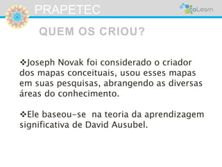 PRAPETEC 
QUEM OS CRIOU? 
Joseph Novak foi considerado o criador 
dos mapas conceituais, usou esses mapas 
em suas pesquisas, abrangendo as diversas 
áreas do conhecimento. 
Ele baseou-se na teoria da aprendizagem 
significativa de David Ausubel. 
 