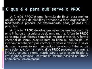 O que é e para quê serve o PROC
     A função PROC é uma formula do Excel para melhor
utilidade de uso de planilhas, tornando-a mais organizada e
facilitando a procura de determinado itens, pessoas ou
produtos.
     A função PROC devolve um valor de um intervalo de
uma linha ou uma coluna ou de uma matriz. A função PROC
apresenta duas formas sintáxicas: vector e matriz. A forma
vectorial de PROC procura num só linha ou coluna de um
intervalo (conhecido por vector) um valor e devolve o valor
da mesma posição num segundo intervalo só linha ou de
uma coluna. A forma matricial de PROC procura na primeira
linha ou coluna de uma matriz para o valor especificado e,
em seguida, devolve um valor da mesma posição na última
linha ou coluna da matriz.
 
