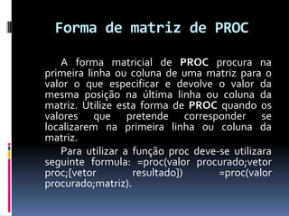 Forma de matriz de PROC

   A forma matricial de PROC procura na
primeira linha ou coluna de uma matriz para o
valor o que especificar e devolve o valor da
mesma posição na última linha ou coluna da
matriz. Utilize esta forma de PROC quando os
valores que pretende corresponder se
localizarem na primeira linha ou coluna da
matriz.
   Para utilizar a função proc deve-se utilizara
seguinte formula: =proc(valor procurado;vetor
proc;[vetor        resultado])      =proc(valor
procurado;matriz).
 