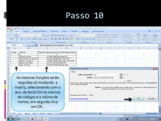 Passo 10




 As mesmas funções serão
  seguidas só mudando a
matriz, selecionando com o
aux, da tecla Ctrl as colunas
 de códigos e a coluna de
 nomes, em seguida clica
          em OK .
 