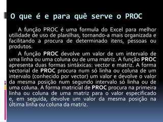 O que é e para quê serve o PROC
     A função PROC é uma formula do Excel para melhor
utilidade de uso de planilhas, tornando-a mais organizada e
facilitando a procura de determinado itens, pessoas ou
produtos.
     A função PROC devolve um valor de um intervalo de
uma linha ou uma coluna ou de uma matriz. A função PROC
apresenta duas formas sintáxicas: vector e matriz. A forma
vectorial de PROC procura num só linha ou coluna de um
intervalo (conhecido por vector) um valor e devolve o valor
da mesma posição num segundo intervalo só linha ou de
uma coluna. A forma matricial de PROC procura na primeira
linha ou coluna de uma matriz para o valor especificado
e, em seguida, devolve um valor da mesma posição na
última linha ou coluna da matriz.
 
