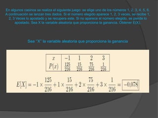 En algunos casinos se realiza el siguiente juego: se elige uno de los números 1, 2, 3, 4, 5, 6.
A continuación se lanzan tres dados. Si el número elegido aparece 1, 2, 3 veces, se recibe 1,
2, 3 Veces lo apostado y se recupera este. Si no aparece el número elegido, se pierde lo
apostado. Sea X la variable aleatoria que proporciona la ganancia. Obtener E(X).
Sea ‘’X’’ la variable aleatoria que proporciona la ganancia