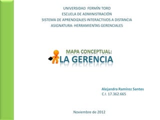 UNIVERSIDAD FERMÍN TORO
           ESCUELA DE ADMINISTRACIÓN
SISTEMA DE APRENDIZAJES INTERACTIVOS A DISTANCIA
     ASIGNATURA: HERRAMIENTAS GERENCIALES




                               Alejandra Ramírez Santos
                               C.I. 17.362.665



                Noviembre de 2012
 