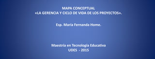 MAPA CONCEPTUAL
«LA GERENCIA Y CICLO DE VIDA DE LOS PROYECTOS».
Esp. María Fernanda Home.
Maestría en Tecnología Educativa
UDES - 2015
 