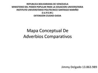 Mapa Conceptual De
Adverbios Comparativos
Jimmy Delgado 13.863.989
REPUBLICA BOLIVARIANA DE VENEZUELA
MINISTERIO DEL PODER POPULAR PARA LA EDUACION UNIVERSITARIA
INSTITUTO UNIVERSITARIO POLITECNICO SANTAIGO MARIÑO
(I.U.P.S.M.)
EXTENSION CIUDAD OJEDA
 
