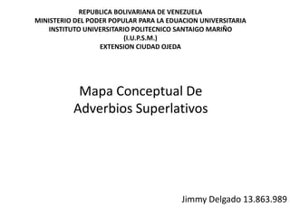 Mapa Conceptual De
Adverbios Superlativos
Jimmy Delgado 13.863.989
REPUBLICA BOLIVARIANA DE VENEZUELA
MINISTERIO DEL PODER POPULAR PARA LA EDUACION UNIVERSITARIA
INSTITUTO UNIVERSITARIO POLITECNICO SANTAIGO MARIÑO
(I.U.P.S.M.)
EXTENSION CIUDAD OJEDA
 