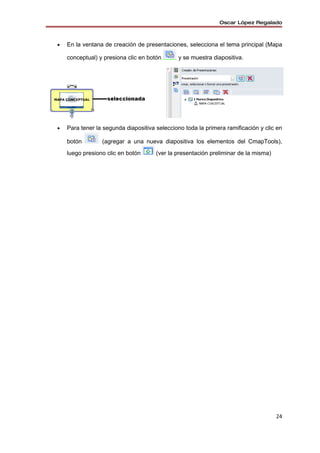 Oscar López Regalado



•   En la ventana de creación de presentaciones, selecciona el tema principal (Mapa

    conceptual) y presiona clic en botón      y se muestra diapositiva.




•   Para tener la segunda diapositiva selecciono toda la primera ramificación y clic en

    botón        (agregar a una nueva diapositiva los elementos del CmapTools),
    luego presiono clic en botón      (ver la presentación preliminar de la misma)




                                                                                     24
 