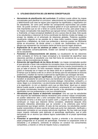 Oscar López Regalado



    5. UTILIDAD EDUCATIVA DE LOS MAPAS CONCEPTUALES

•   Herramienta de planificación del currículum. El profesor puede utilizar los mapas
    conceptuales para planificar el currículum, seleccionando los contenidos significativos
    y determinando qué rutas se siguen para organizar los significados y negociarlos con
    los estudiantes, así como para señalar las concepciones equivocadas que puedan
    tener. Se puede construir un mapa conceptual global en el que aparezcan las ideas
    más importantes que se van a tener en cuenta durante el curso, para pasar luego a
    los mapas conceptuales más específicos que agrupan temas o bloques de contenidos
    y, finalmente, al mapa conceptual detallado de uno o pocos días de clase. Esto ayuda
    a los estudiantes a relacionar de forma coordinada los distintos niveles de trabajo y a
    encajar los detalles en el entramado de relaciones globales. Podemos ayudarlos
    visualmente colgando en las paredes de la clase todos nuestros mapas (globales,
    específicos y detallados), de modo que profesores y alumnos puedan ver fácilmente
    dónde se encuentran, de dónde vienen y a dónde van. Ilustrándolos con fotos o
    dibujos que representen los conceptos claves de forma que los hagan atractivos.
•   Exploración de lo que los alumnos ya saben. Los mapas conceptuales, cuando
    están elaborados concienzudamente, revelan con claridad la organización cognitiva
    de los estudiantes.
•   Fomentan el metaconocimiento del alumno. La visualización de las relaciones
    entre conceptos en forma de mapa conceptual y la necesidad de especificar esas
    relaciones permiten al estudiante una más fácil toma de conciencia de sus propias
    ideas y de las inconsistencias de éstas.
•   Extracción del significado de los libros de texto. Los mapas conceptuales ayudan
    al que aprende a hacer más evidentes los conceptos clave o las proposiciones que se
    van a aprender, a la vez que sugieren conexiones entre los nuevos conocimientos y lo
    que ya sabe el alumno. Se hace necesario trabajar con los estudiantes para hacer
    juntos un bosquejo de un mapa con las ideas clave de un apartado o de un capítulo.
    El tiempo que se dedica a ello es un ahorro de tiempo para los estudiantes en lecturas
    posteriores y resaltan de manera sustancial los significados que extraigan del texto.
•   Instrumentos para negociar significados. Los significados cognitivos no se pueden
    transferir al estudiante tal como se hace una transfusión de sangre. Para aprender el
    significado de cualquier conocimiento es preciso dialogar, intercambiar, compartir y, a
    veces, llegar a un compromiso. Los alumnos/as siempre aportan algo de ellos mismos
    a la negociación; no son un depósito vacío que se debe llenar. Igual que un asesor
    laborar puede ayudar a aproximar la parte laboral y empresarial en una negociación,
    los mapas conceptuales resultan útiles para ayudar a los estudiantes a negociar los
    significados con sus profesores/as y con sus compañeros/as.
•   Herramienta para ilustrar el desarrollo conceptual. Una vez que los estudiantes
    han adquirido las habilidades básicas necesarias para construir mapas conceptuales,
    se pueden seleccionar seis u ocho conceptos clave que sean fundamentales para
    comprender el tema o el área que se quiere cubrir, y requerir de los estudiantes que
    construyan un mapa que relacione dichos conceptos, añadiendo después otros
    conceptos relevantes adicionales que se conecten a los anteriores para formar
    proposiciones que tengan sentido. Al cabo de tres semanas, los estudiantes pueden
    quedar sorprendidos al darse cuenta de hasta qué punto han elaborado, clarificado y
    relacionado conceptos en sus propias estructuras cognitivas. No hay nada que tenga
    mayor impacto motivador para estimular el aprendizaje significativo, que el éxito
    demostrado de un alumno que obtiene logros sustanciales en el propio aprendizaje
    significativo.
•   Fomentan el aprendizaje cooperativo. Ayudan a entender a los alumnos/as su
    papel protagonista en el proceso de aprendizaje. Fomentan la cooperación entre el
    estudiante y el profesor/a, centrando el esfuerzo en construir los conocimientos
    compartidos, y creando un clima de respeto mutuo y cooperación.
                                                                                         5
 