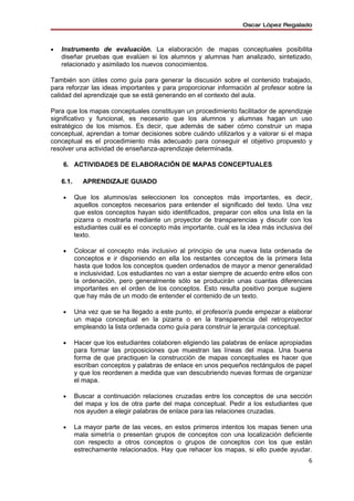 Oscar López Regalado



•   Instrumento de evaluación. La elaboración de mapas conceptuales posibilita
    diseñar pruebas que evalúen si los alumnos y alumnas han analizado, sintetizado,
    relacionado y asimilado los nuevos conocimientos.

También son útiles como guía para generar la discusión sobre el contenido trabajado,
para reforzar las ideas importantes y para proporcionar información al profesor sobre la
calidad del aprendizaje que se está generando en el contexto del aula.

Para que los mapas conceptuales constituyan un procedimiento facilitador de aprendizaje
significativo y funcional, es necesario que los alumnos y alumnas hagan un uso
estratégico de los mismos. Es decir, que además de saber cómo construir un mapa
conceptual, aprendan a tomar decisiones sobre cuándo utilizarlos y a valorar si el mapa
conceptual es el procedimiento más adecuado para conseguir el objetivo propuesto y
resolver una actividad de enseñanza-aprendizaje determinada.

    6. ACTIVIDADES DE ELABORACIÓN DE MAPAS CONCEPTUALES

    6.1.     APRENDIZAJE GUIADO

    •      Que los alumnos/as seleccionen los conceptos más importantes, es decir,
           aquellos conceptos necesarios para entender el significado del texto. Una vez
           que estos conceptos hayan sido identificados, preparar con ellos una lista en la
           pizarra o mostrarla mediante un proyector de transparencias y discutir con los
           estudiantes cuál es el concepto más importante, cuál es la idea más inclusiva del
           texto.

    •      Colocar el concepto más inclusivo al principio de una nueva lista ordenada de
           conceptos e ir disponiendo en ella los restantes conceptos de la primera lista
           hasta que todos los conceptos queden ordenados de mayor a menor generalidad
           e inclusividad. Los estudiantes no van a estar siempre de acuerdo entre ellos con
           la ordenación, pero generalmente sólo se producirán unas cuantas diferencias
           importantes en el orden de los conceptos. Esto resulta positivo porque sugiere
           que hay más de un modo de entender el contenido de un texto.

    •      Una vez que se ha llegado a este punto, el profesor/a puede empezar a elaborar
           un mapa conceptual en la pizarra o en la transparencia del retroproyector
           empleando la lista ordenada como guía para construir la jerarquía conceptual.

    •      Hacer que los estudiantes colaboren eligiendo las palabras de enlace apropiadas
           para formar las proposiciones que muestran las líneas del mapa. Una buena
           forma de que practiquen la construcción de mapas conceptuales es hacer que
           escriban conceptos y palabras de enlace en unos pequeños rectángulos de papel
           y que los reordenen a medida que van descubriendo nuevas formas de organizar
           el mapa.

    •      Buscar a continuación relaciones cruzadas entre los conceptos de una sección
           del mapa y los de otra parte del mapa conceptual. Pedir a los estudiantes que
           nos ayuden a elegir palabras de enlace para las relaciones cruzadas.

    •      La mayor parte de las veces, en estos primeros intentos los mapas tienen una
           mala simetría o presentan grupos de conceptos con una localización deficiente
           con respecto a otros conceptos o grupos de conceptos con los que están
           estrechamente relacionados. Hay que rehacer los mapas, si ello puede ayudar.
                                                                                          6
 