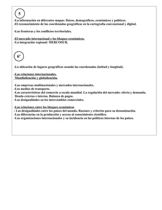 5
-La información en diferentes mapas: físicos, demográficos, económicos y políticos.
-El reconocimiento de las coordenadas geográficas en la cartografía convencional y digital.

-Las fronteras y los conflictos territoriales.

-El mercado internacional y los bloques económicos.
-La integración regional: MERCOSUR.



  6º

-La ubicación de lugares geográficos usando las coordenadas (latitud y longitud).

-Las relaciones internacionales.
 Mundialización y globalización.

-Las empresas multinacionales y mercados internacionales.
-Los medios de transporte.
-Las características del comercio a escala mundial. La regulación del mercado: oferta y demanda.
 Deuda externa e interna. Balanza de pagos.
-Las desigualdades en los intercambios comerciales.

-Las relaciones entre los bloques económicos
- Las desigualdades entre los países del mundo. Razones y criterios para su denominación.
-Las diferencias en la producción y acceso al conocimiento científico.
-Las organizaciones internacionales y su incidencia en las políticas internas de los países.
 