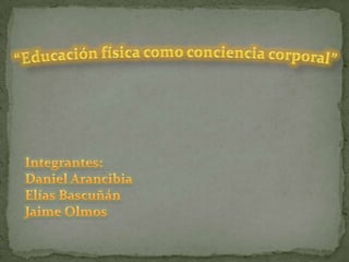 “Educación física como conciencia corporal” Integrantes: Daniel Arancibia Elías Bascuñán Jaime Olmos  