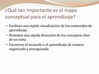 ¿Qué tan importante es el mapa
conceptual para el aprendizaje?
Facilitan una rápida visualización de los contenidos de
aprendizaje.
Permiten una rápida detección de los conceptos clave
de un tema
Favorecen el recuerdo y el aprendizaje de manera
organizada y jerarquizada.