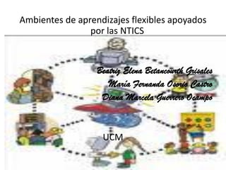 Ambientes de aprendizajes flexibles apoyados
                por las NTICS


                  Beatriz Elena Betancourth Grisales
                     María Fernanda Osorio Castro
                   Diana Marcela Guerrero Ocampo


                   UCM
 