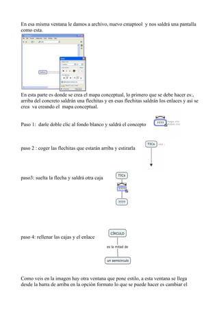 En esa misma ventana le damos a archivo, nuevo cmaptool y nos saldrá una pantalla
como esta.




En esta parte es donde se crea el mapa conceptual, lo primero que se debe hacer es:,
arriba del concreto saldrán una flechitas y en esas flechitas saldrán los enlaces y así se
crea va creando el mapa conceptual.


Paso 1: darle doble clic al fondo blanco y saldrá el concepto



paso 2 : coger las flechitas que estarán arriba y estirarla




paso3: suelta la flecha y saldrá otra caja




paso 4: rellenar las cajas y el enlace




Como veis en la imagen hay otra ventana que pone estilo, a esta ventana se llega
desde la barra de arriba en la opción formato lo que se puede hacer es cambiar el
 