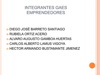 INTEGRANTES GAES EMPRENDEDORES DIEGO JOSÈ BARRETO SANTIAGO RUBIELA ORTIZ ACERO ALVARO AUGUSTO GAMBOA HUERTAS CARLOS ALBERTO LAMUS VIGOYA HECTOR ARMANDO BUSTAMANTE JIMENEZ  