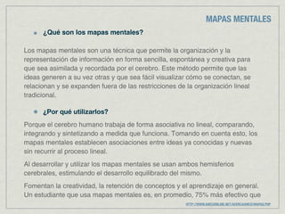 MAPAS MENTALES
      ¿Qué son los mapas mentales?

Los mapas mentales son una técnica que permite la organización y la
representación de información en forma sencilla, espontánea y creativa para
que sea asimilada y recordada por el cerebro. Este método permite que las
ideas generen a su vez otras y que sea fácil visualizar cómo se conectan, se
relacionan y se expanden fuera de las restricciones de la organización lineal
tradicional.

      ¿Por qué utilizarlos?
Porque el cerebro humano trabaja de forma asociativa no lineal, comparando,
integrando y sintetizando a medida que funciona. Tomando en cuenta esto, los
mapas mentales establecen asociaciones entre ideas ya conocidas y nuevas
sin recurrir al proceso lineal.
Al desarrollar y utilizar los mapas mentales se usan ambos hemisferios
cerebrales, estimulando el desarrollo equilibrado del mismo.
Fomentan la creatividad, la retención de conceptos y el aprendizaje en general.
Un estudiante que usa mapas mentales es, en promedio, 75% más efectivo que
                                                      HTTP://WWW.AMCOONLINE.NET/ACERCAAMCO/MAPAS.PHP
 