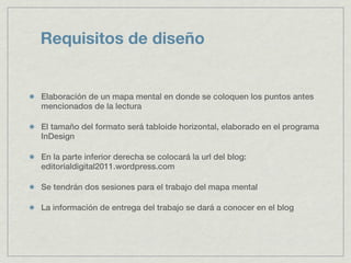 Requisitos de diseño


Elaboración de un mapa mental en donde se coloquen los puntos antes
mencionados de la lectura

El tamaño del formato será tabloide horizontal, elaborado en el programa
InDesign

En la parte inferior derecha se colocará la url del blog:
editorialdigital2011.wordpress.com

Se tendrán dos sesiones para el trabajo del mapa mental

La información de entrega del trabajo se dará a conocer en el blog
 