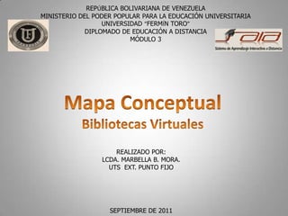 REPÚBLICA BOLIVARIANA DE VENEZUELA MINISTERIO DEL PODER POPULAR PARA LA EDUCACIÓN UNIVERSITARIA UNIVERSIDAD “FERMÍN TORO” DIPLOMADO DE EDUCACIÓN A DISTANCIA MÓDULO 3 Mapa Conceptual Bibliotecas Virtuales REALIZADO POR: LCDA.MARBELLA B. MORA. UTS  EXT. PUNTO FIJO SEPTIEMBRE DE 2011 