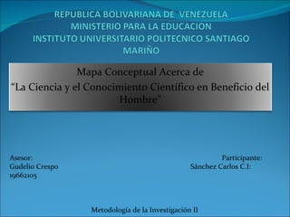 Asesor:  Participante: Gudelio Crespo  Sánchez Carlos C.I: 19662105 Metodología de la Investigación II Mapa Conceptual Acerca de “ La Ciencia y el Conocimiento Científico en Beneficio del Hombre” 