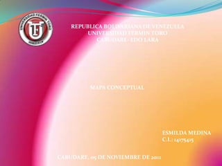 REPUBLICA BOLIVARIANA DE VENEZUELA
        UNIVERSIDAD FERMIN TORO
           CABUDARE- EDO LARA




          MAPA CONCEPTUAL




                                    ESMILDA MEDINA
                                    C.I.: 14175415


CABUDARE, 05 DE NOVIEMBRE DE 2011
 