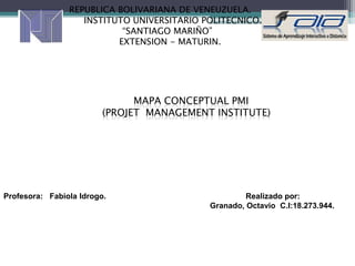 REPUBLICA BOLIVARIANA DE VENEUZUELA.
                   INSTITUTO UNIVERSITARIO POLITECNICO.
                           “SANTIAGO MARIÑO”
                          EXTENSION - MATURIN.




                               MAPA CONCEPTUAL PMI
                         (PROJET MANAGEMENT INSTITUTE)




Profesora: Fabiola Idrogo.                           Realizado por:
                                            Granado, Octavio C.I:18.273.944.
 