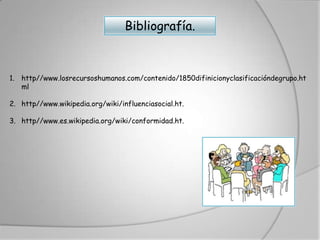 Bibliografía.



1. http//www.losrecursoshumanos.com/contenido/1850difinicionyclasificacióndegrupo.ht
   ml

2. http//www.wikipedia.org/wiki/influenciasocial.ht.

3. http//www.es.wikipedia.org/wiki/conformidad.ht.
 