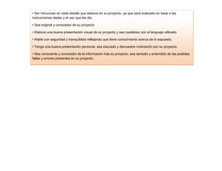 • Ser minucioso en cada detalle que elabore en su proyecto, ya que será evaluado en base a las
instrucciones dadas y el uso que les dio.

• Sea original y conocedor de su proyecto

• Elabore una buena presentación visual de su proyecto y sea cauteloso con el lenguaje utilizado

• Hable con seguridad y tranquilidad reflejando que tiene conocimiento acerca de lo expuesto.

• Tenga una buena presentación personal, sea educado y demuestre motivación por su proyecto.

• Sea consciente y conocedor de la información tras su proyecto, sea sensato y entendido de las posibles
fallas y errores presentes en su proyecto.

• Vea que su idea sea viable para una aplicación real
 
