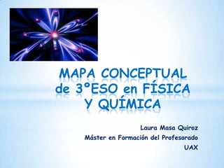 MAPA CONCEPTUAL
de 3ºESO en FÍSICA
    Y QUÍMICA
                    Laura Masa Quiroz
   Máster en Formación del Profesorado
                                 UAX
 