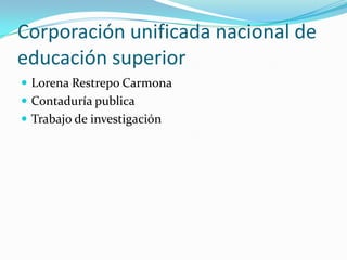 Corporación unificada nacional de
educación superior
 Lorena Restrepo Carmona
 Contaduría publica
 Trabajo de investigación
 