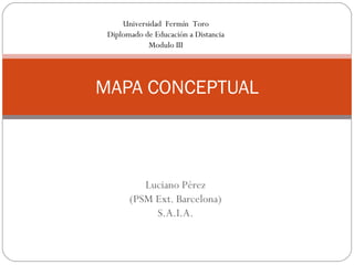 Universidad Fermín Toro
 Diplomado de Educación a Distancia
            Modulo III




MAPA CONCEPTUAL



          Luciano Pérez
       (PSM Ext. Barcelona)
            S.A.I.A.
 